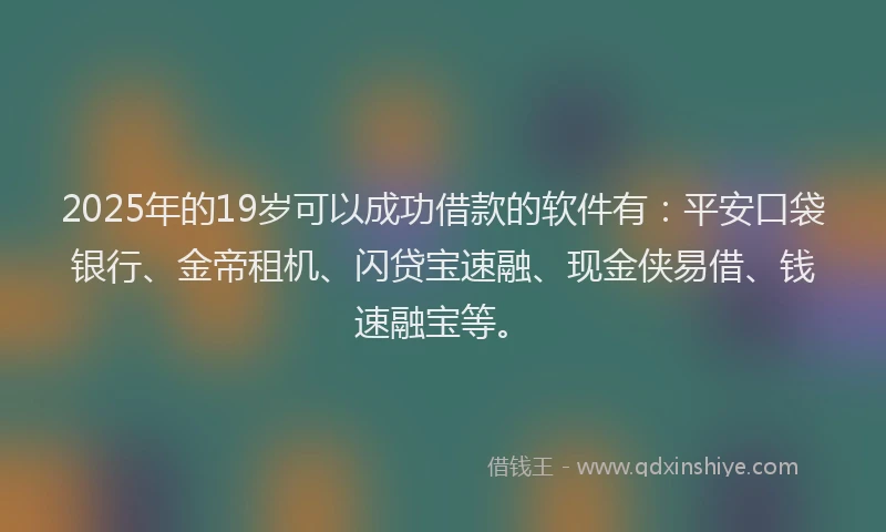 2025年的19岁可以成功借款的软件有：平安口袋银行、金帝租机、闪贷宝速融、现金侠易借、钱速融宝等。