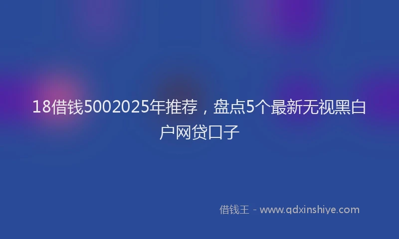 18借钱5002025年推荐，盘点5个最新无视黑白户网贷口子