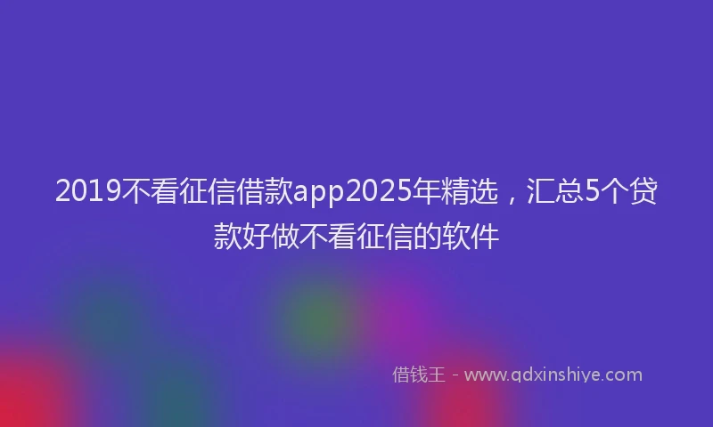 2019不看征信借款app2025年精选，汇总5个贷款好做不看征信的软件