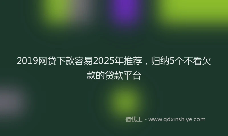 2019网贷下款容易2025年推荐，归纳5个不看欠款的贷款平台