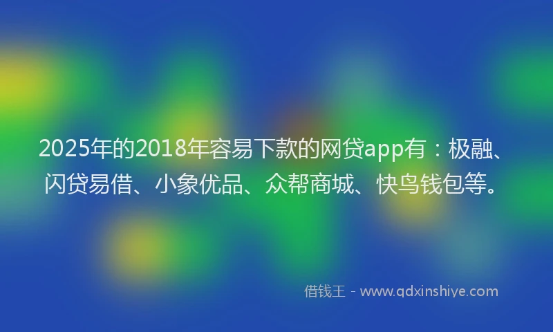 2025年的2018年容易下款的网贷app有：极融、闪贷易借、小象优品、众帮商城、快鸟钱包等。