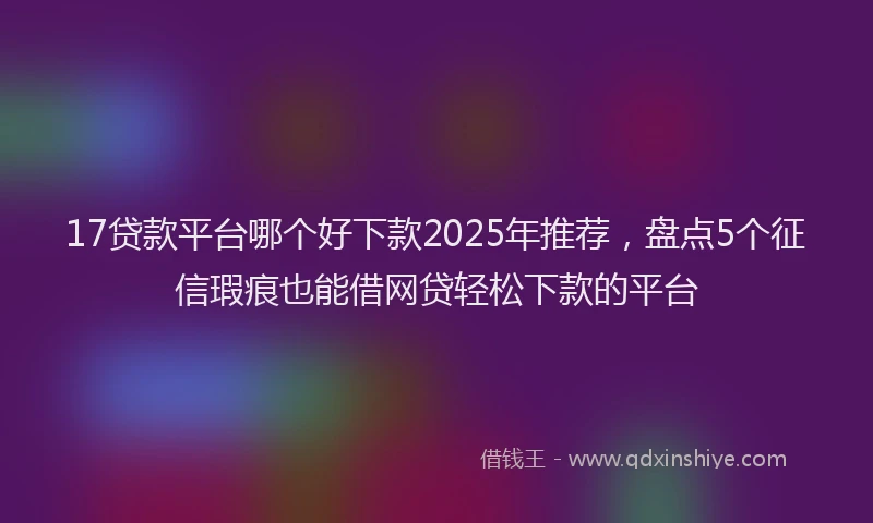 17贷款平台哪个好下款2025年推荐，盘点5个征信瑕疵也能借网贷轻松下款的平台