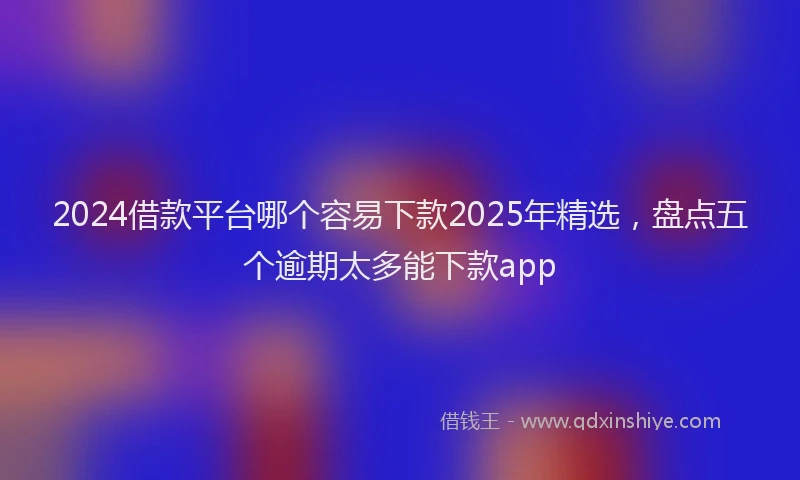 2024借款平台哪个容易下款2025年精选，盘点五个逾期太多能下款app