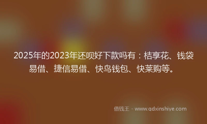 2025年的2023年还呗好下款吗有：桔享花、钱袋易借、捷信易借、快鸟钱包、快莱购等。