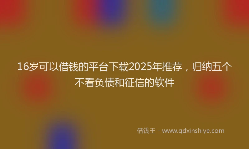 16岁可以借钱的平台下载2025年推荐，归纳五个不看负债和征信的软件