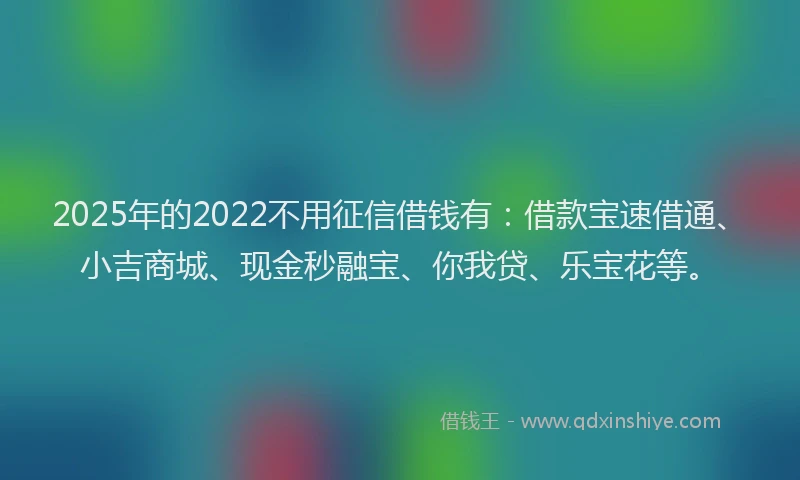 2025年的2022不用征信借钱有:借款宝速借通、小吉商城、现金秒融宝、你我贷、乐宝花等。
