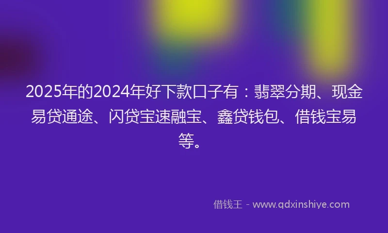 2025年的2024年好下款口子有：翡翠分期、现金易贷通途、闪贷宝速融宝、鑫贷钱包、借钱宝易等。