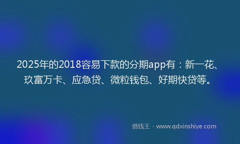 2025年的2018容易下款的分期app有：新一花、玖富万卡、应急贷、微粒钱包、好期快贷等。