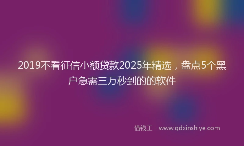 2019不看征信小额贷款2025年精选，盘点5个黑户急需三万秒到的的软件
