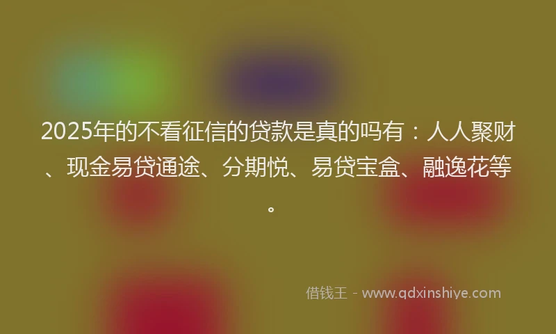 2025年的不看征信的贷款是真的吗有：人人聚财、现金易贷通途、分期悦、易贷宝盒、融逸花等。