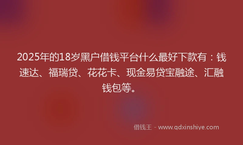 2025年的18岁黑户借钱平台什么最好下款有：钱速达、福瑞贷、花花卡、现金易贷宝融途、汇融钱包等。