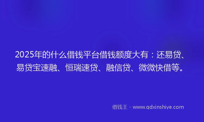 2025年的什么借钱平台借钱额度大有：还易贷、易贷宝速融、恒瑞速贷、融信贷、微微快借等。
