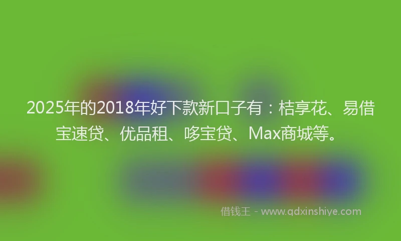 2025年的2018年好下款新口子有：桔享花、易借宝速贷、优品租、哆宝贷、Max商城等。
