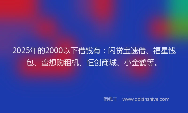 2025年的2000以下借钱有：闪贷宝速借、福星钱包、蛮想购租机、恒创商城、小金鹤等。