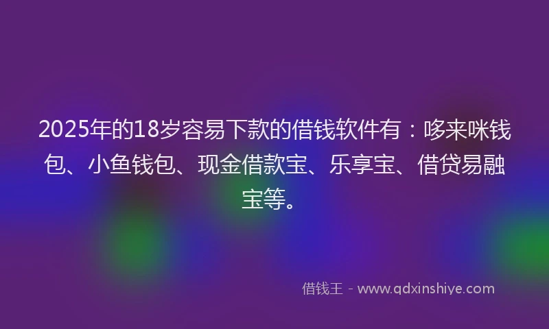 2025年的18岁容易下款的借钱软件有：哆来咪钱包、小鱼钱包、现金借款宝、乐享宝、借贷易融宝等。