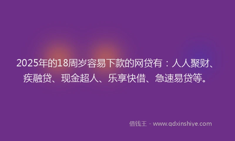 2025年的18周岁容易下款的网贷有：人人聚财、疾融贷、现金超人、乐享快借、急速易贷等。