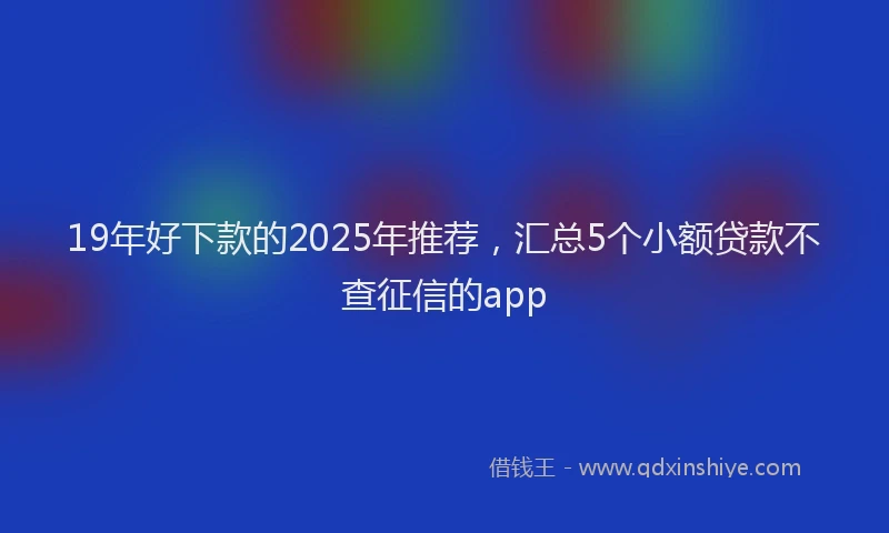 19年好下款的2025年推荐，汇总5个小额贷款不查征信的app