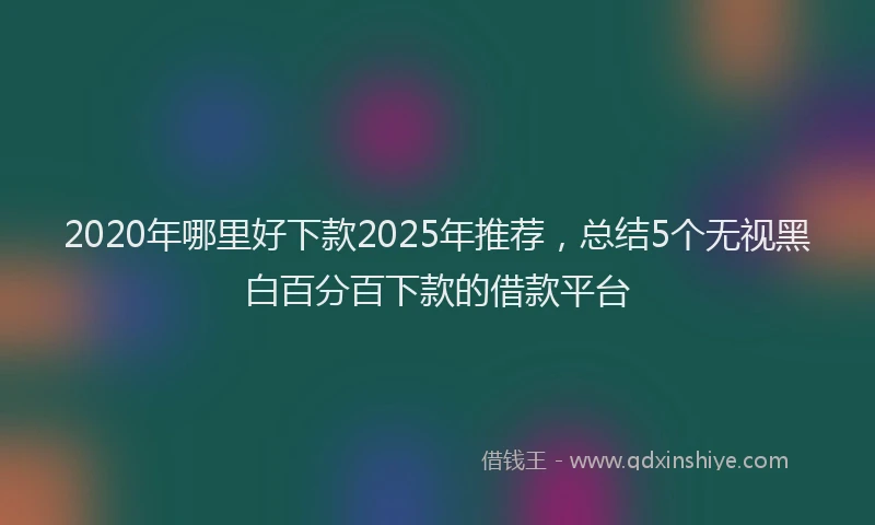 2020年哪里好下款2025年推荐，总结5个无视黑白百分百下款的借款平台