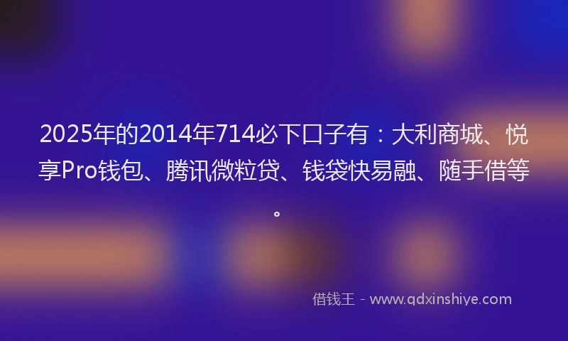 2025年的2014年714必下口子有：大利商城、悦享Pro钱包、腾讯微粒贷、钱袋快易融、随手借等。