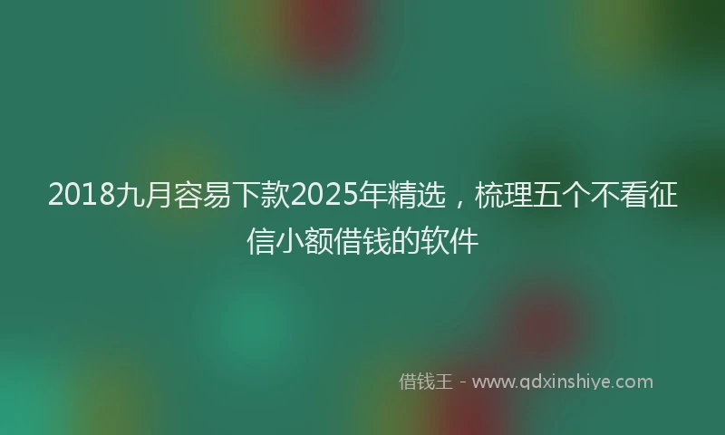 2018九月容易下款2025年精选，梳理五个不看征信小额借钱的软件