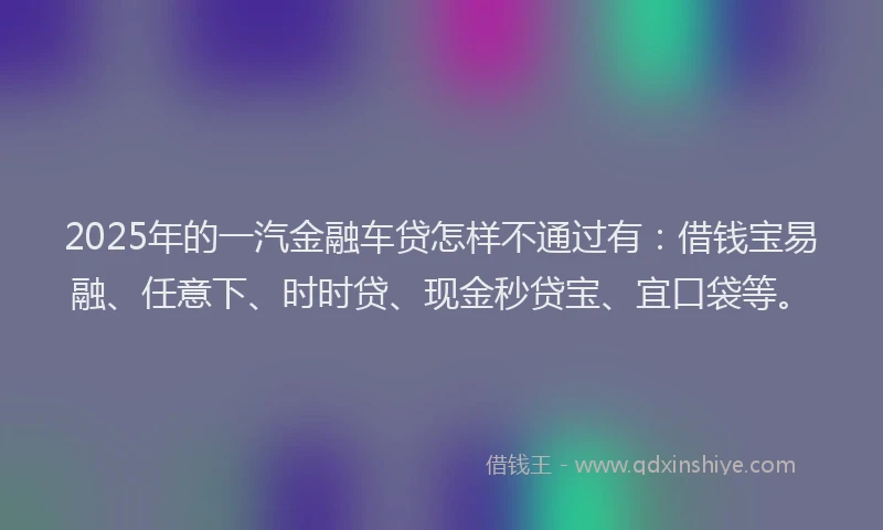 2025年的一汽金融车贷怎样不通过有：借钱宝易融、任意下、时时贷、现金秒贷宝、宜口袋等。
