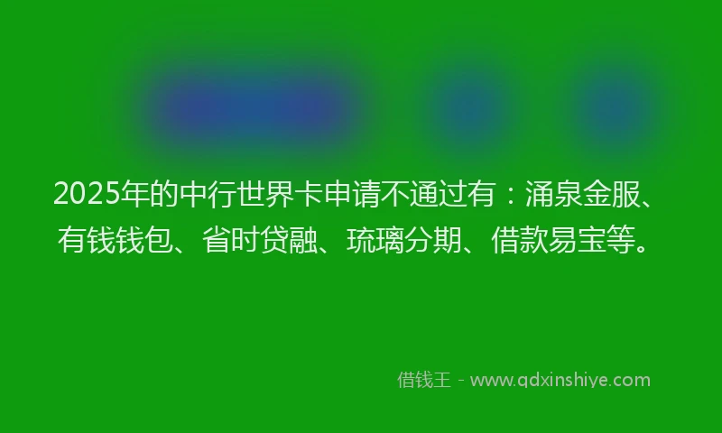 2025年的中行世界卡申请不通过有：涌泉金服、有钱钱包、省时贷融、琉璃分期、借款易宝等。