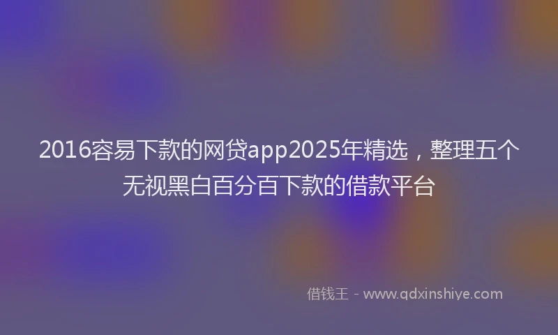 2016容易下款的网贷app2025年精选，整理五个无视黑白百分百下款的借款平台