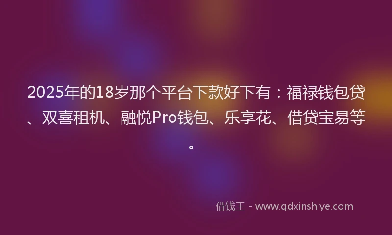 2025年的18岁那个平台下款好下有：福禄钱包贷、双喜租机、融悦Pro钱包、乐享花、借贷宝易等。