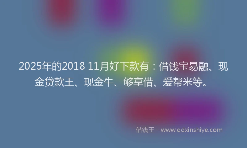 2025年的2018 11月好下款有：借钱宝易融、现金贷款王、现金牛、够享借、爱帮米等。