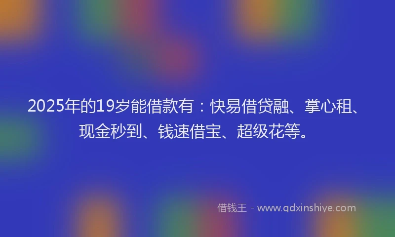 2025年的19岁能借款有：快易借贷融、掌心租、现金秒到、钱速借宝、超级花等。