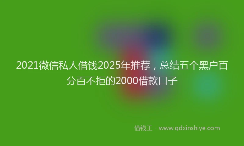 2021微信私人借钱2025年推荐，总结五个黑户百分百不拒的2000借款口子