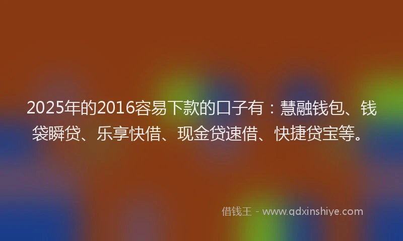 2025年的2016容易下款的口子有：慧融钱包、钱袋瞬贷、乐享快借、现金贷速借、快捷贷宝等。