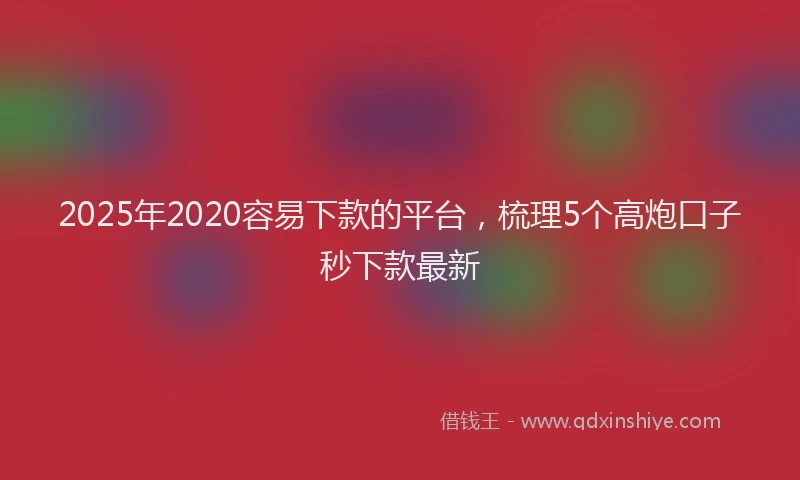 2025年2020容易下款的平台，梳理5个高炮口子秒下款最新