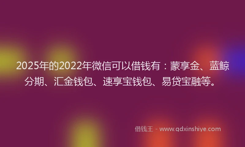 2025年的2022年微信可以借钱有：蒙享金、蓝鲸分期、汇金钱包、速享宝钱包、易贷宝融等。