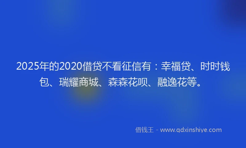 2025年的2020借贷不看征信有：幸福贷、时时钱包、瑞耀商城、森森花呗、融逸花等。