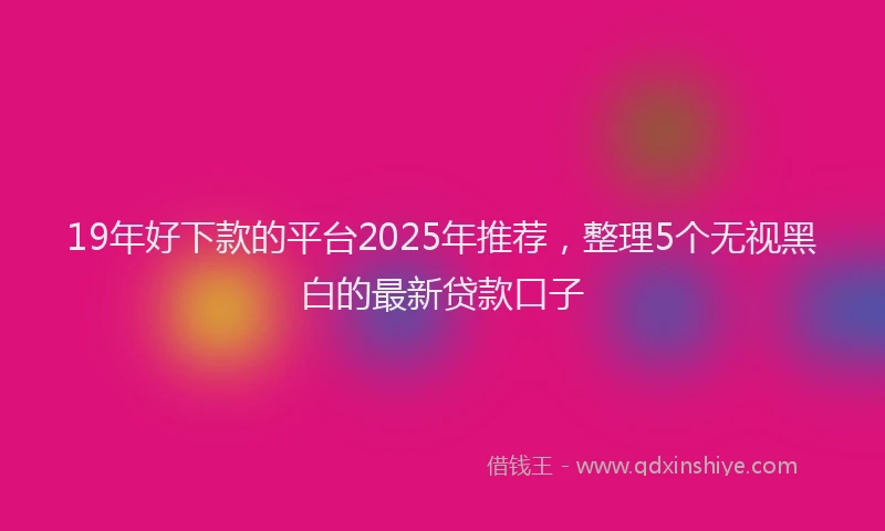 19年好下款的平台2025年推荐，整理5个无视黑白的最新贷款口子