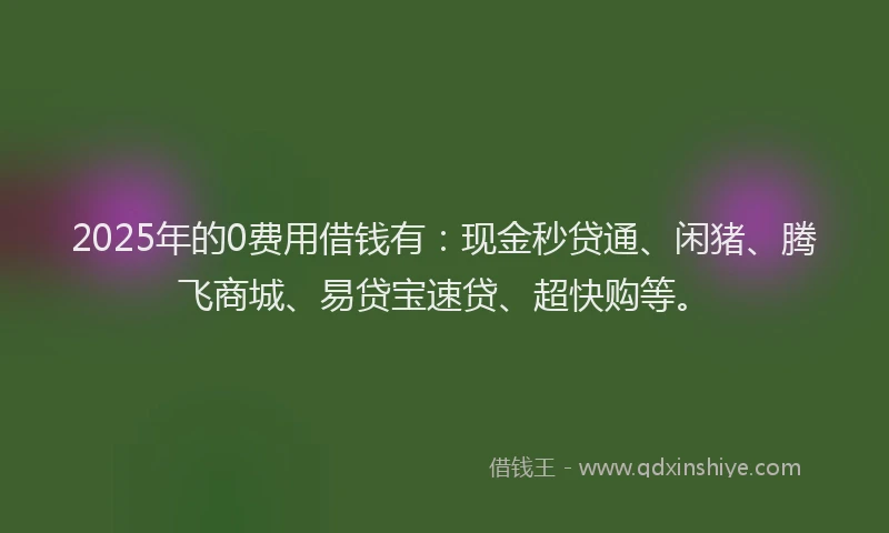 2025年的0费用借钱有：现金秒贷通、闲猪、腾飞商城、易贷宝速贷、超快购等。
