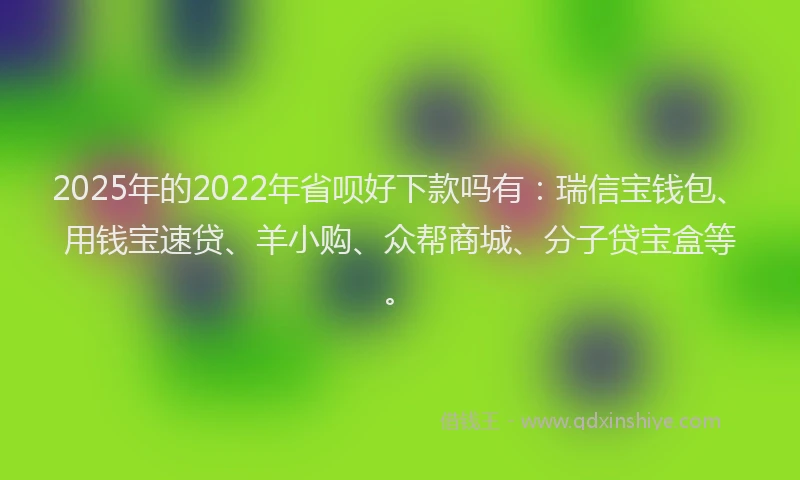 2025年的2022年省呗好下款吗有：瑞信宝钱包、用钱宝速贷、羊小购、众帮商城、分子贷宝盒等。