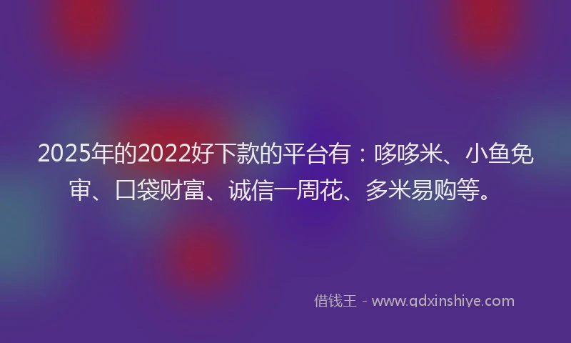 2025年的2022好下款的平台有：哆哆米、小鱼免审、口袋财富、诚信一周花、多米易购等。