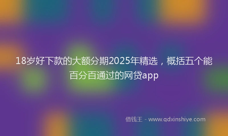 18岁好下款的大额分期2025年精选，概括五个能百分百通过的网贷app
