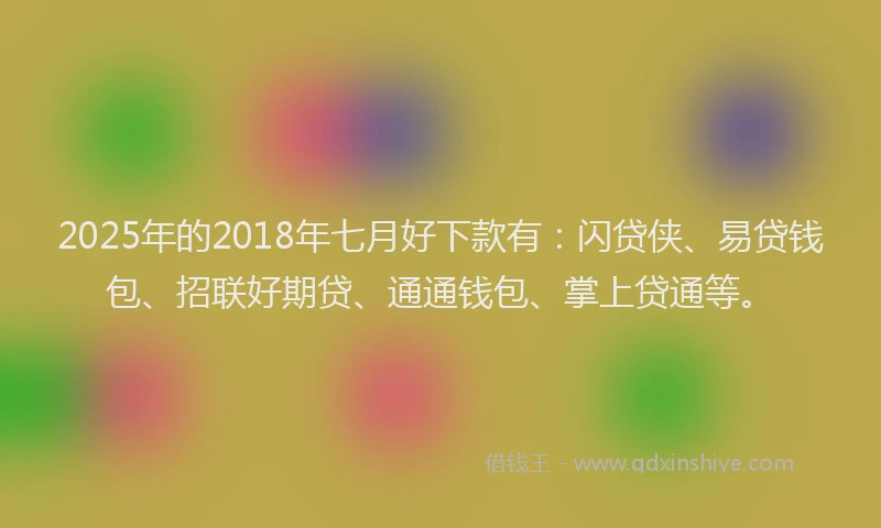 2025年的2018年七月好下款有：闪贷侠、易贷钱包、招联好期贷、通通钱包、掌上贷通等。