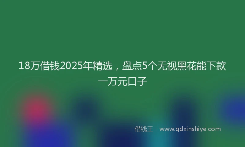 18万借钱2025年精选，盘点5个无视黑花能下款一万元口子