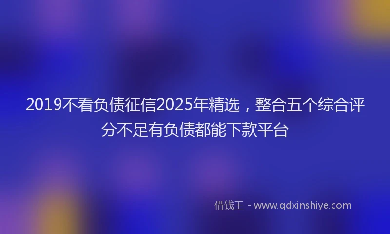 2019不看负债征信2025年精选，整合五个综合评分不足有负债都能下款平台