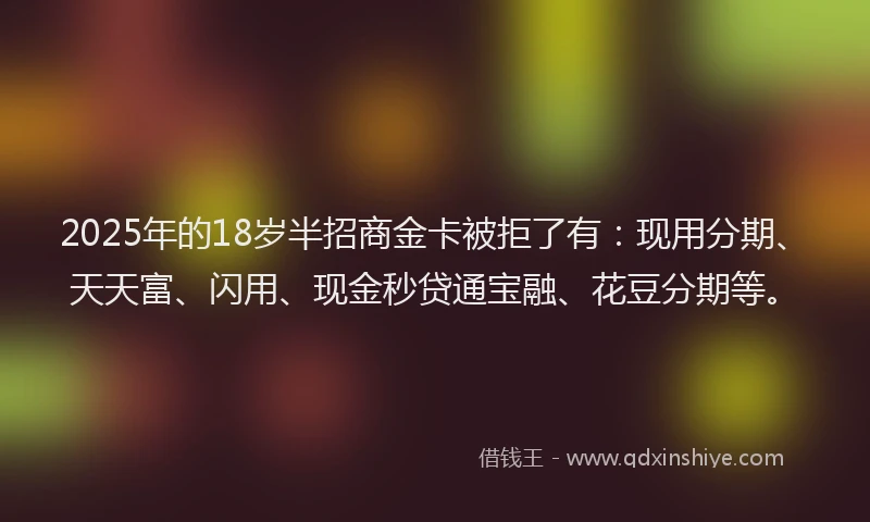 2025年的18岁半招商金卡被拒了有：现用分期、天天富、闪用、现金秒贷通宝融、花豆分期等。