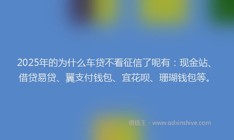 2025年的为什么车贷不看征信了呢有：现金站、借贷易贷、翼支付钱包、宜花呗、珊瑚钱包等。