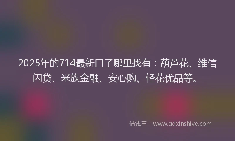 2025年的714最新口子哪里找有：葫芦花、维信闪贷、米族金融、安心购、轻花优品等。