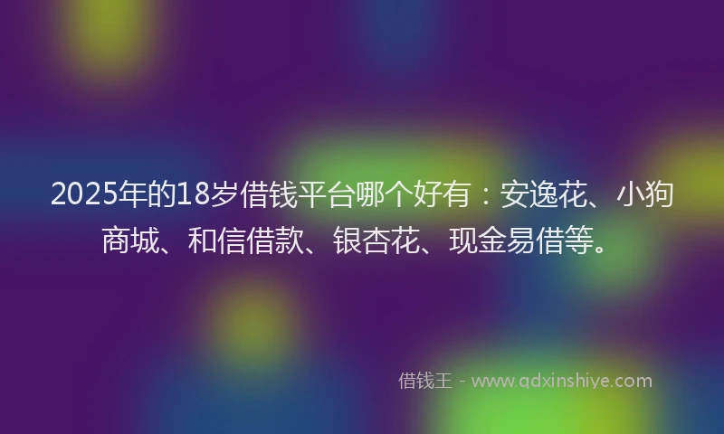 2025年的18岁借钱平台哪个好有：安逸花、小狗商城、和信借款、银杏花、现金易借等。