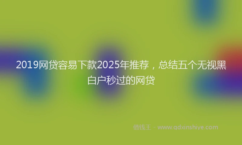 2019网贷容易下款2025年推荐，总结五个无视黑白户秒过的网贷