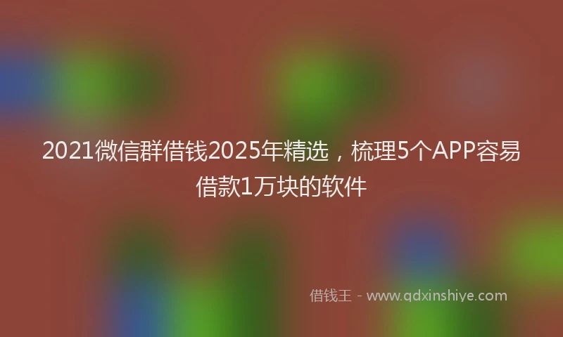 2021微信群借钱2025年精选，梳理5个APP容易借款1万块的软件