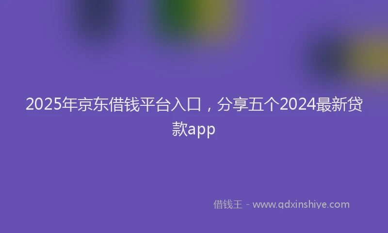 2025年京东借钱平台入口，分享五个2024最新贷款app